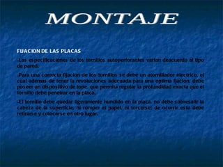 FIJACION DE LAS PLACAS Las especificaciones de los tornillos autoperforantes varian deacuerdo al tipo de pared. Para una correcta fijacion de los tornillos se debe un atornillador electrico, el cual ademas de tener la revoluciones adecuada para una optima fjacion, debe poseer un dispositivo de tope, que permita regular la profundidad exacta que el tornillo debe penetrar en la placa. El tornillo debe quedar ligeramente hundido en la placa, no debe sobresalir la cabeza de la superficie, ni romper el papel, ni torcerse; de ocurrir esto debe retirarse y colocarse en otro lugar. MONTAJE 