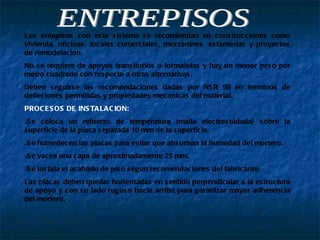 ENTREPISOS Los entepisos con este sistema se recomiendan en construcciones como vivienda, oficinas, locales comerciales, mezzanines, estanterias y proyectos de remodelacion. No se requiere de apoyos transitorios o formaletas y hay un menor peso por metro cuadrado con respecto a otras alternativas. Deben seguirse las recomendaciones dadas por NSR 98 en terminos de defleciones permitidas y propiedades mecanicas del material. PROCESOS DE INSTALACION: Se coloca un refuerzo de temperatura (malla electrosoldada) sobre la superficie de la placa separada 10 mm de la superficie. Se humedecen las placas para evitar que absorban la humedad del mortero. Se vacea una capa de aproximadamente 25 mm. Se instala el acabado de piso segun recomendaciones del fabricante. Las placas deben quedar horientadas en sentido perpendicular a la estructura de apoyo y con su lado rugoso hacia arriba para garanizar mayor adherencia del mortero. 
