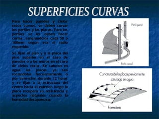 SUPERFICIES CURVAS Para hacer paredes y cielos rasos curvos, se deben curvar los perfiles y las placas. Para los perfiles se les deben hacer cortes, sangrandolos cada 50 o 100mm segun sea el radio requerido. Se fijan al piso y a la placa del piso superior en el caso de paredes o a los muros en el caso de cielos rasos. Se saturan en agua las placas ya sea rociandolas frecuentemente o por inmersion durante 12 horas y se fijan a la estructura del centro hacia el exterior, luego la placa recupera su resistencia y aspectos naturales cuando la humedad desaparezca. 