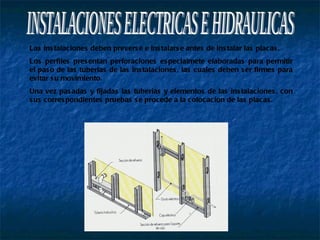 INSTALACIONES ELECTRICAS E HIDRAULICAS Las instalaciones deben preverse e instalarse antes de instalar las placas. Los perfiles presentan perforaciones especialmete elaboradas para permitir el paso de las tuberias de las instalaciones, las cuales deben ser firmes para evitar su movimiento. Una vez pasadas y fijadas las tuberias y elementos de las instalaciones, con sus correspondientes pruebas se procede a la colocacion de las placas. 
