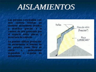 AISLAMIENTOS Las paredes construidas con este sistema brindan un exelente aislamiento termico y acustico gracias a la camara de aire generada por el espacio entre placas y esructura de soporte. Se pueden utilizar productos de aislamiento al interior de las paredes como fibra de vidrio o poliestireno espandido o espuma de poliuretano 