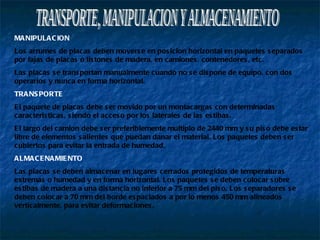 TRANSPORTE, MANIPULACION Y ALMACENAMIENTO MANIPULACION Los arrumes de placas deben moverse en posicion horizontal en paquetes separados por fajas de placas o listones de madera, en camiones, contenedores, etc. Las placas se transportan manualmente cuando no se dispone de equipo, con dos operarios y nunca en forma horizontal. TRANSPORTE El paquete de placas debe ser movido por un montacargas con determinadas caracteristicas, siendo el acceso por los laterales de las estibas. El largo del camion debe ser preferiblemente multiplo de 2440 mm y su piso debe estar libre de elementos salientes que puedan danar el material. Los paquetes deben ser cubiertos para evitar la entrada de humedad. ALMACENAMIENTO Las placas se deben almacenar en lugares cerrados protegidos de temperaturas extremas o humedad y en forma horizontal. Los paquetes se deben colocar sobre estibas de madera a una distancia no inferior a 75 mm del piso. Los separadores se deben colocar a 70 mm del borde espaciados a por lo menos 450 mm alineados verticalmente, para evitar deformaciones. 