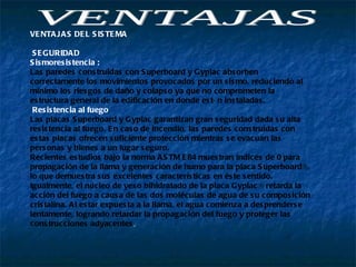 VENTAJAS  VENTAJAS DEL SISTEMA  SEGURIDAD  Sismoresistencia : Las paredes construidas con Superboard y Gyplac absorben correctamente los movimientos provocados por un sismo, reduciendo al mínimo los riesgos de daño y colapso ya que no comprometen la estructura general de la edificación en donde están instaladas.  Resistencia al fuego  Las placas Superboard y Gyplac garantizan gran seguridad dada su alta resistencia al fuego. En caso de incendio, las paredes construidas con estas placas ofrecen suficiente protección mientras se evacuan las personas y bienes a un lugar seguro.  Recientes estudios bajo la norma ASTM E84 muestran índices de 0 para propagación de la llama y generación de humo para la placa Superboard®, lo que demuestra sus excelentes características en éste sentido. Igualmente, el núcleo de yeso bihidratado de la placa Gyplac® retarda la acción del fuego a causa de las dos moléculas de agua de su composición cristalina. Al estar expuesta a la llama, el agua comienza a desprenderse lentamente, logrando retardar la propagación del fuego y proteger las construcciones adyacentes .  