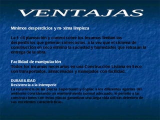Mínimos desperdicios y máxima limpieza  La fácil planeación y control sobre los insumos limitan los desperdicios que generan sobrecostos, a la vez que el sistema de construcción en seco elimina la suciedad y humedades que retrasan la entrega de la obra.  Facilidad de manipulación  Todos los insumos necesarios en una Construcción Liviana en Seco son transportados, almacenados y manejados con facilidad.  DURABILIDAD  Resistencia a la intemperie  La resistencia de las placas Superboard y Gyplac a los diferentes agentes del ambiente considerando un mantenimiento normal adecuado, le permite a las construcciones con estas placas garantizar una larga vida útil sin deterioro de sus excelentes características.  VENTAJAS  