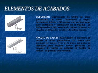 ELEMENTOS DE ACABADOS ESQUINERO:  Guardacanto de lamina de acero galvanizado de arista redondeada y angulo ligeramente inferior a 90 grados, con perforaciones para atornillado y penetracion de la masilla.  Es indispensable como remate de cantos externos en angulos de 90 grados en sitios de trafico pesado. ANGULO DE AJUSTE:  Guardacanto o esquinero de lamina de acero galvanizado. Se coloca para proteger los cantos vivos de la placa, en juntas de dilatacion para obtener bordes perfectos, en empates de cambio de material, en bordes de marcos, de puertas y de ventanas. 
