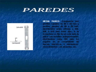 MEDIA PARED:  Compuesta por perfiles canales de 90 o 60 mm y perfiles parales de 89 o 59 mm, distribuidos estos ultimos a 406, 408 o 610 mm entre ejes. A la estructura se fija de un solo lado la placa con tornillos autoperforantes distribuidos cada 300 mm. Se sugiere en el cerramiento de ductos electricos e hidraulicos, revestimientos con aislantes, etc.  PAREDES 