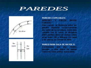PAREDES ESPECIALES:   PAREDES Y CIELOS RASOS CURVOS: Para curvas, la distancia entre los parales depende exclusivamente del radio de la curvatura. Entre mas cerrada sea la curva, la distancia entre perfiles deve ser menor ( debe estar entre 100 y 300mm). La canal y las placas se curvan en obra.  PARED PARA SALA DE RAYOS X: Conformada por dos medias paredes y una placa de plomo colocada entre ambas estructuras. PAREDES 