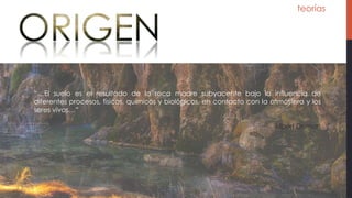teorías
“…El suelo es el resultado de la roca madre subyacente bajo la influencia de
diferentes procesos, físicos, químicos y biológicos, en contacto con la atmósfera y los
seres vivos…”
Albert Demon
 