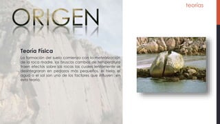 teorías
La formación del suelo comienza con la meteorización
de la roca madre, los bruscos cambios de temperatura
traen efectos sobre las rocas las cuales lentamente se
desintegraran en pedazos más pequeños, el hielo, el
agua o el sol son uno de los factores que influyen en
esta teoría.
Teoría Física
 
