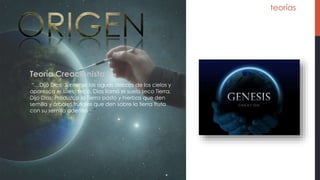 teorías
Teoría Creacionista
“…Dijo Dios: Júntense las aguas debajo de los cielos y
aparezca el suelo seco, Dios llamó el suelo seco Tierra,
Dijo Dios: Produzca la Tierra pasto y hierbas que den
semilla y árboles frutales que den sobre la tierra fruta
con su semilla adentro…”
 