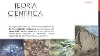 teorías
El origen del suelo se basa principalmente en
la meteorización mecánica, que consiste en la
separación de las rocas en trozos, minerales,
compuestos solubles e insolubles, como
resultado de agentes internos y externos.
 