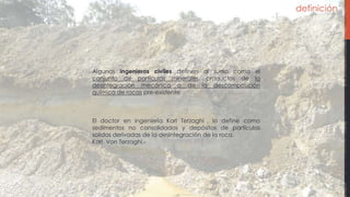 definición
Algunos ingenieros civiles definen al suelo como el
conjunto de partículas minerales, productos de la
desintegración mecánica o de la descomposición
química de rocas pre-existente.
El doctor en ingeniería Karl Terzaghi , lo define como
sedimentos no consolidados y depósitos de partículas
solidas derivadas de la desintegración de la roca.
Karl Von Terzaghi.-
 