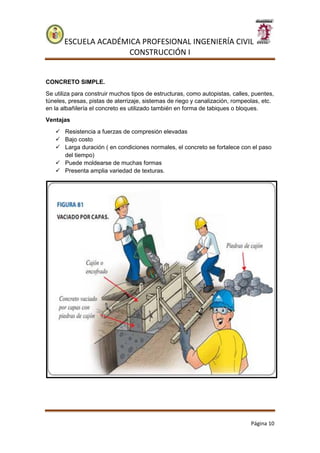 ESCUELA ACADÉMICA PROFESIONAL INGENIERÍA CIVIL
CONSTRUCCIÓN I
Página 10
CONCRETO SIMPLE.
Se utiliza para construir muchos tipos de estructuras, como autopistas, calles, puentes,
túneles, presas, pistas de aterrizaje, sistemas de riego y canalización, rompeolas, etc.
en la albañilería el concreto es utilizado también en forma de tabiques o bloques.
Ventajas
 Resistencia a fuerzas de compresión elevadas
 Bajo costo
 Larga duración ( en condiciones normales, el concreto se fortalece con el paso
del tiempo)
 Puede moldearse de muchas formas
 Presenta amplia variedad de texturas.
 