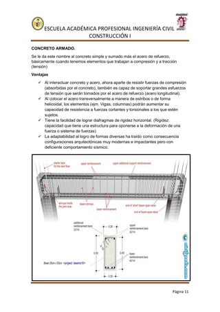 ESCUELA ACADÉMICA PROFESIONAL INGENIERÍA CIVIL
CONSTRUCCIÓN I
Página 11
CONCRETO ARMADO.
Se le da este nombre al concreto simple y sumado más el acero de refuerzo,
básicamente cuando tenemos elementos que trabajan a compresión y a tracción
(tensión)
Ventajas
 Al interactuar concreto y acero, ahora aparte de resistir fuerzas de compresión
(absorbidas por el concreto), también es capaz de soportar grandes esfuerzos
de tensión que serán tomados por el acero de refuerzo (acero longitudinal).
 Al colocar el acero transversalmente a manera de estribos o de forma
helicoidal, los elementos (ejm. Vigas, columnas) podrán aumentar su
capacidad de resistencia a fuerzas cortantes y torsionales a los que estén
sujetos.
 Tiene la facilidad de lograr diafragmas de rigidez horizontal. (Rigidez:
capacidad que tiene una estructura para oponerse a la deformación de una
fuerza o sistema de fuerzas)
 La adaptabilidad al logro de formas diversas ha traído como consecuencia
configuraciones arquitectónicas muy modernas e impactantes pero con
deficiente comportamiento sísmico.
 