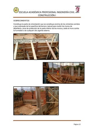 ESCUELA ACADÉMICA PROFESIONAL INGENIERÍA CIVIL
CONSTRUCCIÓN I
Página 12
SOBRECIMIENTOS:
Constituye la parte de cimentación que se constituye encima de los cimientos corridos
y que sobresale de la superficie del terreno natural para recibir los muros de
albañilería, sirve de protección de la parte inferior de los muros y aísla el muro contra
la humedad o de cualquier otro agente externo.
 