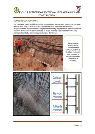 ESCUELA ACADÉMICA PROFESIONAL INGENIERÍA CIVIL
CONSTRUCCIÓN I
Página 13
MUROS DE CORTE O PLACA:
Los muros de corte, también conocido como placas son paredes de concreto armado
que dada su mayor dimensión en una dirección, mucho mayor que su ancho,
proporcionan en dicha dirección una gran resistencia y rigidez lateral ante movimientos
laterales. Si la vivienda se encontrase en suelo arenoso o de arcillas blandas, los
planos indicando los diámetros y la altura de dicho muro.
Estructura de
acero para el
sobrecimiento
armado, debido a
la altura requerida
que implique el
uso de desniveles
dentro de la
vivienda.
 