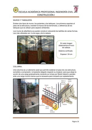 ESCUELA ACADÉMICA PROFESIONAL INGENIERÍA CIVIL
CONSTRUCCIÓN I
Página 14
MUROS Y TABIQUERÍA
Existen dos tipos de muros: los portantes y los tabiques. Los primeros soportan el
peso de la estructura y resisten la fuerza de los terremotos, a diferencia de los
tabiques que se utilizan para separar ambientes.
Los muros de albañilería se pueden construir colocando los ladrillos de varias formas.
Las más utilizadas son: la de soga y de la cabeza.
COLUMNA:
Una columna es un elemento axial que permite sostener el peso de una estructura,
sometido a compresión, lo bastante delgado respecto su longitud, para que abajo la
acción de una carga gradualmente creciente se rompa por flexión lateral o pandeo
ante una carga mucho menos que la necesaria para romperlo por aplastamiento.
En esta imagen
observamos el muro
de cabeza.
Sistema confinado
Espesor: 24 cm
 