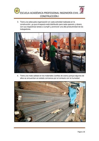 ESCUELA ACADÉMICA PROFESIONAL INGENIERÍA CIVIL
CONSTRUCCIÓN I
Página 18
3. Tiene una adecuada organización en cada actividad realizada en la
construcción, ya que el espacio está distribuido para cada operario y obrero,
con sus respectivas tareas a cumplir y promover una alta productividad de los
trabajadores.
4. Tiene una mala calidad en los materiales (varillas de acero) porque algunos de
ellos se encuentran en estado corrosivos por el contacto con la humedad.
 