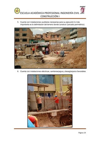 ESCUELA ACADÉMICA PROFESIONAL INGENIERÍA CIVIL
CONSTRUCCIÓN I
Página 19
5. Cuenta con instalaciones auxiliares necesarias para su ejecución lo más
importante es la delimitación del terreno donde construir (cercado perimétrico).
6. Cuenta con instalaciones eléctricas, sanitarias(agua y desagüe)poco favorables
 