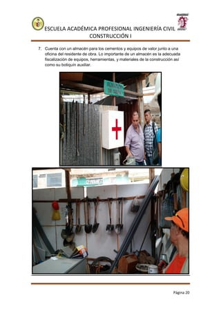 ESCUELA ACADÉMICA PROFESIONAL INGENIERÍA CIVIL
CONSTRUCCIÓN I
Página 20
7. Cuenta con un almacén para los cementos y equipos de valor junto a una
oficina del residente de obra. Lo importante de un almacén es la adecuada
fiscalización de equipos, herramientas, y materiales de la construcción así
como su botiquín auxiliar.
 