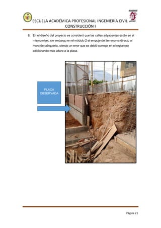ESCUELA ACADÉMICA PROFESIONAL INGENIERÍA CIVIL
CONSTRUCCIÓN I
Página 21
8. En el diseño del proyecto se consideró que las calles adyacentes están en el
mismo nivel, sin embargo en el módulo 2 el empuje del terreno va directo al
muro de tabiquería, siendo un error que se debió corregir en el replanteo
adicionando más altura a la placa.
PLACA
OBSERVADA
 