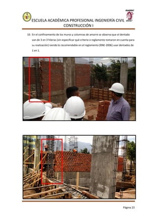 ESCUELA ACADÉMICA PROFESIONAL INGENIERÍA CIVIL
CONSTRUCCIÓN I
Página 23
10. En el confinamiento de los muros y columnas de amarre se observa que el dentado
van de 3 en 3 hileras (sin especificar qué criterio o reglamento tomaron en cuenta para
su realización) siendo lo recomendable en el reglamento (RNE-2006) usar dentados de
1 en 1.
 