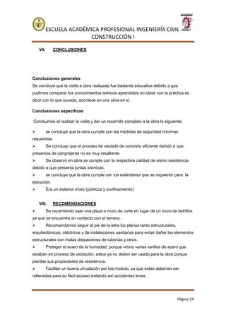 ESCUELA ACADÉMICA PROFESIONAL INGENIERÍA CIVIL
CONSTRUCCIÓN I
Página 24
VII. CONCLUSIONES
Conclusiones generales
Se concluye que la visita a obra realizada fue bastante educativa debido a que
pudimos comparar los conocimientos teóricos aprendidos en clase con la práctica es
decir con lo que sucede, acontece en una obra en sí.
Conclusiones específicas
Concluimos al realizar la visita y dar un recorrido completo a la obra lo siguiente:
 se concluye que la obra cumple con las medidas de seguridad mínimas
requeridas.
 Se concluye que el proceso de vaciado de concreto eficiente debido a que
presencia de cangrejeras no es muy resaltante.
 Se observó en obra se cumple con la respectiva calidad de sismo resistencia
debido a que presenta juntas sísmicas.
 se concluye que la obra cumple con los estándares que se requieren para la
ejecución.
 Era un sistema mixto (pórticos y confinamiento)
VIII. RECOMENDACIONES
 Se recomiendo usar una placa o muro de corte en lugar de un muro de ladrillos
ya que se encuentra en contacto con el terreno.
 Recomendamos seguir al pie de la letra los planos tanto estructurales,
arquitectónicos, eléctricos y de instalaciones sanitarias para evitar dañar los elementos
estructurales con malas disipaciones de tuberías y otros.
 Proteger el acero de la humedad, porque vimos varias varillas de acero que
estaban en proceso de oxidación, estos ya no deben ser usado para la obra porque
pierdas sus propiedades de resistencia.
 Facilitar un buena circulación por los modulo, ya que estas deberían ser
rellenadas para su fácil acceso evitando así accidentes leves.
 