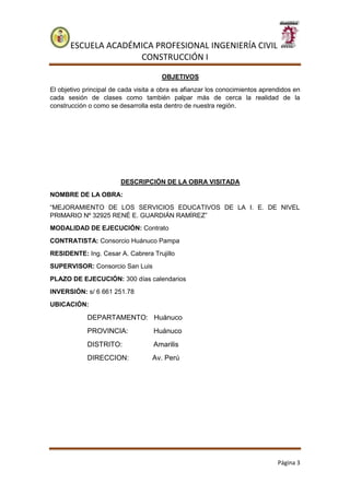 ESCUELA ACADÉMICA PROFESIONAL INGENIERÍA CIVIL
CONSTRUCCIÓN I
Página 3
OBJETIVOS
El objetivo principal de cada visita a obra es afianzar los conocimientos aprendidos en
cada sesión de clases como también palpar más de cerca la realidad de la
construcción o como se desarrolla esta dentro de nuestra región.
DESCRIPCIÓN DE LA OBRA VISITADA
NOMBRE DE LA OBRA:
“MEJORAMIENTO DE LOS SERVICIOS EDUCATIVOS DE LA I. E. DE NIVEL
PRIMARIO Nº 32925 RENÉ E. GUARDIÁN RAMÍREZ”
MODALIDAD DE EJECUCIÓN: Contrato
CONTRATISTA: Consorcio Huánuco Pampa
RESIDENTE: Ing. Cesar A. Cabrera Trujillo
SUPERVISOR: Consorcio San Luis
PLAZO DE EJECUCIÓN: 300 días calendarios
INVERSIÓN: s/ 6 661 251.78
UBICACIÓN:
DEPARTAMENTO: Huánuco
PROVINCIA: Huánuco
DISTRITO: Amarilis
DIRECCION: Av. Perú
 