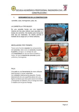 ESCUELA ACADÉMICA PROFESIONAL INGENIERÍA CIVIL
CONSTRUCCIÓN I
Página 4
I. HERRAMIENTAS EN LA CONSTRUCCION
-carretilla, cubo, hormigonera, pala, etc.
LA CARRETILLA TIPO BUGGY:
Es una carretilla honda con una capacidad
máxima de tres pies cúbicos (que equivalen a 3
bolsas de cemento). Se emplea para transportar
todo tipo de materiales. Su diseño permite el
traslado de la carga con un menor esfuerzo.
MEZCLADORA TIPO TROMPO:
Tiene como función mezclar los componentes
del concreto, tales como el cemento, la arena,
la piedra y el agua. La ventaja de usar
una mezcladora en vez de hacer el batido a
mano, es que la mezcla de concreto queda
uniforme y homogénea.
PALA:
Una pala es una herramienta de mano utilizada
para excavar o mover materiales
con cohesión relativamente pequeña. Consta
básicamente de una superficie plana con una
ligera curvatura que sirve para cavar en la tierra
y transportar el material y de un mango de metal
o madera con el que se maneja.
 
