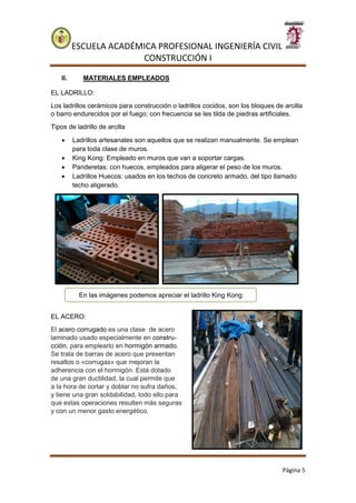 ESCUELA ACADÉMICA PROFESIONAL INGENIERÍA CIVIL
CONSTRUCCIÓN I
Página 5
II. MATERIALES EMPLEADOS
EL LADRILLO:
Los ladrillos cerámicos para construcción o ladrillos cocidos, son los bloques de arcilla
o barro endurecidos por el fuego; con frecuencia se les tilda de piedras artificiales.
Tipos de ladrillo de arcilla
 Ladrillos artesanales son aquellos que se realizan manualmente. Se emplean
para toda clase de muros.
 King Kong: Empleado en muros que van a soportar cargas.
 Panderetas: con huecos, empleados para aligerar el peso de los muros.
 Ladrillos Huecos: usados en los techos de concreto armado, del tipo llamado
techo aligerado.
EL ACERO:
El acero corrugado es una clase de acero
laminado usado especialmente en constru-
cción, para emplearlo en hormigón armado.
Se trata de barras de acero que presentan
resaltos o «corrugas» que mejoran la
adherencia con el hormigón. Está dotado
de una gran ductilidad, la cual permite que
a la hora de cortar y doblar no sufra daños,
y tiene una gran soldabilidad, todo ello para
que estas operaciones resulten más seguras
y con un menor gasto energético.
En las imágenes podemos apreciar el ladrillo King Kong
 