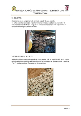 ESCUELA ACADÉMICA PROFESIONAL INGENIERÍA CIVIL
CONSTRUCCIÓN I
Página 6
EL CEMENTO:
El cemento es un conglomerante formado a partir de una mezcla
de caliza y arcilla calcinadas y posteriormente molidas, que tiene la propiedad de
endurecerse al contacto con el agua. Se emplea como componente aglutinante en
bloques de hormigón y en argamasas.
PIEDRA DE CANTO RODADO:
Agregado grueso que pueda ser de río o de cantera, con un tamaño de 6” a 10” lo que
aproximadamente equivale a 25 centímetros se le denomina “piedra grande” y a las de
1” a 2”, piedra mediana. Es usada en cimentaciones
 