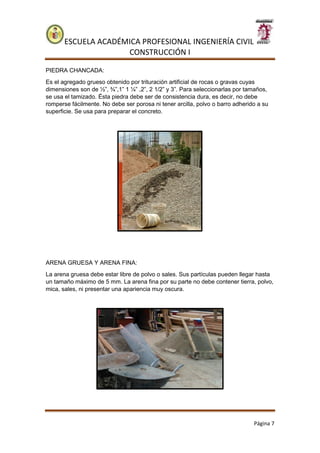 ESCUELA ACADÉMICA PROFESIONAL INGENIERÍA CIVIL
CONSTRUCCIÓN I
Página 7
PIEDRA CHANCADA:
Es el agregado grueso obtenido por trituración artificial de rocas o gravas cuyas
dimensiones son de ½”, ¾”,1” 1 ¼” ,2”, 2 1/2” y 3”. Para seleccionarlas por tamaños,
se usa el tamizado. Ésta piedra debe ser de consistencia dura, es decir, no debe
romperse fácilmente. No debe ser porosa ni tener arcilla, polvo o barro adherido a su
superficie. Se usa para preparar el concreto.
ARENA GRUESA Y ARENA FINA:
La arena gruesa debe estar libre de polvo o sales. Sus partículas pueden llegar hasta
un tamaño máximo de 5 mm. La arena fina por su parte no debe contener tierra, polvo,
mica, sales, ni presentar una apariencia muy oscura.
 