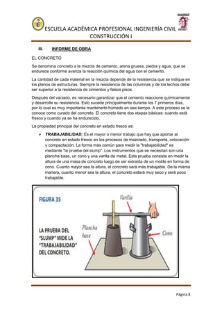ESCUELA ACADÉMICA PROFESIONAL INGENIERÍA CIVIL
CONSTRUCCIÓN I
Página 8
III. INFORME DE OBRA
EL CONCRETO
Se denomina concreto a la mezcla de cemento, arena gruesa, piedra y agua, que se
endurece conforme avanza la reacción química del agua con el cemento.
La cantidad de cada material en la mezcla depende de la resistencia que se indique en
los planos de estructuras. Siempre la resistencia de las columnas y de los techos debe
ser superior a la resistencia de cimientos y falsos pisos.
Después del vaciado, es necesario garantizar que el cemento reaccione químicamente
y desarrolle su resistencia. Esto sucede principalmente durante los 7 primeros días,
por lo cual es muy importante mantenerlo húmedo en ese tiempo. A este proceso se le
conoce como curado del concreto. El concreto tiene dos etapas básicas: cuando está
fresco y cuando ya se ha endurecido.
La propiedad principal del concreto en estado fresco es:
 TRABAJABILIDAD: Es el mayor o menor trabajo que hay que aportar al
concreto en estado fresco en los procesos de mezclado, transporte, colocación
y compactación. La forma más común para medir la "trabajabilidad" es
mediante "la prueba del slump". Los instrumentos que se necesitan son una
plancha base, un cono y una varilla de metal. Esta prueba consiste en medir la
altura de una masa de concreto luego de ser extraída de un molde en forma de
cono. Cuanto mayor sea la altura, el concreto será más trabajable. De la misma
manera, cuanto menor sea la altura, el concreto estará muy seco y será poco
trabajable.
 