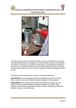 ESCUELA ACADÉMICA PROFESIONAL INGENIERÍA CIVIL
CONSTRUCCIÓN I
Página 9
El primer paso para hacer esta prueba consiste en sacar una muestra de concreto de
una determinada tanda de la mezcladora. Con esta muestra se llena el cono mediante
tres capas y se chucea con la varilla, 25 veces cada una. Inmediatamente después se
nivela el cono, se levanta verticalmente y se le coloca al lado del concreto. Por último,
se mide la altura entre el cono y el concreto, colocando la varilla horizontalmente sobre
el cono.
Por otro lado, las propiedades del concreto en estado endurecido son:
ELASTICIDAD: Es la capacidad de comportarse elásticamente dentro de ciertos
límites. Es decir, que una vez deformado puede regresar a su forma original.
RESISTENCIA: Es la capacidad del concreto para soportar las cargas que se le
apliquen. Para que éste desarrolle la resistencia indicada en los planos, debe
prepararse con cemento y agregados de calidad. Además, debe tener un transporte,
colocado, vibrado y curado adecuado.
 