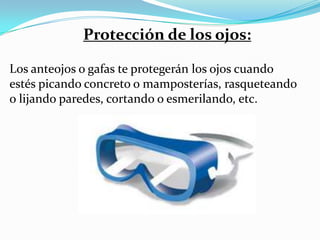 Protección de los ojos:

Los anteojos o gafas te protegerán los ojos cuando
estés picando concreto o mamposterías, rasqueteando
o lijando paredes, cortando o esmerilando, etc.
 