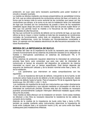 protección, en cuyo caso sería necesario puentearlos para poder localizar el 
circuito o receptor averiado. 
La medida se efectúa mediante una tenaza amperimétrica de sensibilidad mínima 
de 1mA, que se coloca abrazando los conductores activos (de fase y el neutro), de 
forma que la tenaza mide la suma vectorial de las corrientes que pasan por los 
conductores que abraza, si la suma no es cero la instalación tiene una intensidad 
de fuga que circulará por los conductores de puesta a tierra de los receptores 
instalados aguas abajo del punto de medida. Este tipo de pinzas suelen llevar un 
filtro que nos permite hacer la medida a la frecuencia de red (50Hz) o para 
intensidades de alta frecuencia. 
No hay que confundir la corriente de defecto con la corriente de fuga, ya que esta 
última se da en mayor o menor medida en todo tipo de receptores en condiciones 
normales de funcionamiento, sobre todo en receptores que lleven filtros para 
combatir interferencias, como los formados por 9condensadores conectados a 
tierra. Un ejemplo son los balastos electrónicos de alta frecuencia asociados a los 
tubos fluorescentes. 
MEDIDA DE LA IMPEDANCIA DE BUCLE. 
La medida del valor de la impedancia de bucle es necesaria para comprobar el 
correcto funcionamiento de los sistemas de protección basados en la utilización de 
fusibles o interruptores automáticos en sistemas de distribución TN, e IT 
principalmente. 
Estos sistemas de protección requieren determinar la intensidad de cortocircuito 
prevista fase tierra, para comprobar que para ese valor de intensidad de 
cortocircuito el tiempo de actuación del dispositivo de protección de máxima 
intensidad es menor que un tiempo especificado. Este tiempo depende del 
esquema de distribución utilizado y de la tensión nominal entre fase y tierra, U0, 
de la instalación. 
• Los parámetros que intervienen en estas comprobaciones son los 
siguientes: 
Zs es la impedancia del bucle de defecto, incluyendo la de la fuente, la del 
conductor activo hasta el punto de defecto y la del conductor de protección, desde 
el punto de defecto hasta la fuente. Para el esquema TN de la siguiente figura se 
tendría que: Zs= (R1+R2) + j (XL1 + XL2). 
Los medidores de impedancia de bucle son instrumentos que miden directamente 
el valor de esta impedancia y que calculan mediante un procesador el valor de la 
intensidad de cortocircuito prevista. Durante este tipo de medidas es necesario 
puentear provisionalmente cualquier interruptor diferencial instalado aguas arriba 
del punto de prueba. 
Esta medida se debe efectuar con la instalación en tensión. Como estas medidas 
se efectúan a dos hilos es necesario descontar la resistencia de los cables de 
conexión de la medida. 
Además de la medida de la impedancia de bucle entre fase y tierra (L-PE), 
también es posible mediante estos instrumentos determinar la impedancia de 
bucle entre cualquier fase y el conductor neutro (L-N), así como entre dos fases 
cualesquiera para instalaciones trifásicas. 
 