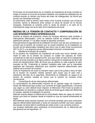 El principio de funcionamiento de un medidor de impedancia de bucle consiste en 
cargar el circuito en el punto de prueba mediante una resistencia calibrada que se 
conecta durante un tiempo muy breve del orden de milisegundos, de forma que 
circula una intensidad conocida. 
El instrumento mide la tensión tanto antes como durante el tiempo que circula la 
corriente, siendo la diferencia entre ambas, la caída de tensión en el circuito 
ensayado, finalmente el cociente entre la caída de tensión y el valor de la 
intensidad de carga nos da el valor de la impedancia de bucle. 
MEDIDA DE LA TENSIÓN DE CONTACTO Y COMPROBACIÓN DE 
LOS INTERRUPTORES DIFERENCIALES. 
Cuando el sistema de protección contra los choques eléctricos está confiado a 
interruptores diferenciales, como es habitual cuando se emplean sistemas de 
distribución del tipo T-T se debe cumplir la siguiente condición: 
Para garantizar la seguridad de la instalación se tienen que dar dos condiciones, la 
primera que la tensión de contacto que se pueda presentar en la instalación en 
función de los diferenciales instalados sea menor que el valor límite convencional 
(50 V ó 24 V), y la segunda que los diferenciales funcionen correctamente. 
a) Medida de la tensión de contacto. 
En la práctica los medidores de impedancia de bucle que sirven también para 
medir el valor de la tensión de contacto no suelen ser capaces de medir 
únicamente el valor de la resistencia RA, sino que miden el valor de la impedancia 
de todo el bucle indicado en la figura anterior incluyendo la resistencia de tierra del 
centro de transformación (RB), de forma que se obtiene un valor superior al valor 
buscado de RA. Finalmente el medidor multiplica este valor por la intensidad 
asignada del interruptor diferencial que nosotros hayamos seleccionado para 
obtener así la tensión de contacto: 
Como la impedancia de bucle es siempre mayor que la de puesta a tierra el valor 
de la tensión de contacto medida siempre será mayor que el valor real y 
estaremos del lado de la seguridad. Obviamente la instalación es segura si la 
tensión de contacto medida es menor que la tensión de contacto límite 
convencional. 
b) Comprobación de los interruptores diferenciales. 
La comprobación de diferenciales requiere de un aparato capaz de inyectar a 
través del diferencial bajo prueba una corriente de fugas especificada y conocida 
que según su valor deberá hacer disparar al diferencial. Para hacer la prueba el 
comprobador se conecta en cualquier base de enchufe aguas abajo del diferencial 
en ensayo, estando la instalación en servicio. 
Además cuando dispare el diferencial el comprobador debe ser capaz de medir el 
tiempo que tardó en disparar desde el instante en que se inyectó laintensidad de 
fugas. 
Normalmente estos equipos inyectan una corriente senoidal, pero para comprobar 
algunos diferenciales especiales a veces es necesario también que sean capaces 
de inyectar corriente alterna rectificada de media onda o una corriente continua. 
Las pruebas habituales para comprobar el funcionamiento de un diferencial del 
tipo general son las siguientes: 12 
 