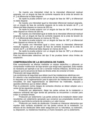 • Se inyecta una intensidad mitad de la intensidad diferencial residual 
asignada, con un ángulo de fase de corriente respecto de la onda de tensión de 
0º, y el diferencial no debe disparar. 
• Se repite la prueba anterior con un ángulo de fase de 180º y el diferencial 
no debe disparar. 
• Se inyecta una intensidad igual la intensidad diferencial residual asignada, 
con un ángulo de fase de corriente respecto de la onda de tensión de 0º, y el 
diferencial debe disparar en menos de 200 ms. 
• Se repite la prueba anterior con un ángulo de fase de 180º y el diferencial 
debe disparar en menos de 200 ms. 
• Se inyecta una intensidad igual al doble de la intensidad diferencial residual 
asignada, con un ángulo de fase de corriente respecto de la onda de tensión de 
0º, y el diferencial debe disparar en menos de 150 ms. 
• Se repite la prueba anterior con un ángulo de fase de 180º y el diferencial 
debe disparar en menos de 150 ms. 
• Se inyecta una intensidad igual a cinco veces la intensidad diferencial 
residual asignada, con un ángulo de fase de corriente respecto de la onda de 
tensión de 0º, y el diferencial debe disparar en menos de 40 ms. 
• Se repite la prueba anterior con un ángulo de fase de 180º y el diferencial 
debe disparar en menos de 40 ms. 
Para los diferenciales selectivos del tipo S las pruebas tienen otros límites de 
aceptación. 
COMPROBACIÓN DE LA SECUENCIA DE FASES. 
Esta comprobación se efectúa mediante un equipo específico o utilizando un 
comprobador multifunción de baja tensión que tenga esta capacidad. Esta medida 
es necesaria por ejemplo si se van a conectar motores trifásicos, de forma que se 
asegure que la secuencia de fases es directa antes de conectar el motor. 
Prevención del riesgo eléctrico 
Las condiciones de seguridad que deben reunir las instalaciones eléctricas son: 
En relación a las características constructivas de las instalaciones se debe seguir 
lo dispuesto en la reglamentación para la ejecución de instalaciones eléctricas en 
inmuebles. En esta reglamentación se determinan los materiales, equipos y 
aparatos eléctricos que se deben utilizar. 
Para la protección contra riesgos de contactos directos se deben adoptar una o 
varias de las siguientes opciones: 
• Protección por alejamiento: Alejar las partes activas de la instalación a 
distancia suficiente del lugar donde las personas se encuentran o circulan para 
evitar un contacto fortuito. 
• Protección por aislamiento: Las partes activas de la instalación deben estar 
recubiertas con aislamiento apropiado que conserve sus propiedades durante su 
vida útil y que limite la corriente de contacto a un valor inocuo. 
• Protección por medio de obstáculos: Consiste en interponer elementos que 
impidan todo contacto accidental con las partes activas de la instalación. La 
eficacia de los obstáculos debe estar asegurada por su naturaleza, su extensión, 
su disposición, su resistencia mecánica y si fuera necesario, por su aislamiento. 
 