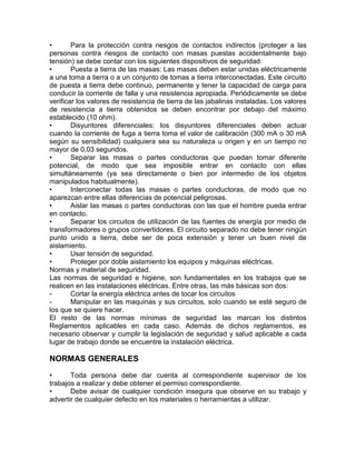 • Para la protección contra riesgos de contactos indirectos (proteger a las 
personas contra riesgos de contacto con masas puestas accidentalmente bajo 
tensión) se debe contar con los siguientes dispositivos de seguridad: 
• Puesta a tierra de las masas: Las masas deben estar unidas eléctricamente 
a una toma a tierra o a un conjunto de tomas a tierra interconectadas. Este circuito 
de puesta a tierra debe continuo, permanente y tener la capacidad de carga para 
conducir la corriente de falla y una resistencia apropiada. Periódicamente se debe 
verificar los valores de resistencia de tierra de las jabalinas instaladas. Los valores 
de resistencia a tierra obtenidos se deben encontrar por debajo del máximo 
establecido (10 ohm). 
• Disyuntores diferenciales: los disyuntores diferenciales deben actuar 
cuando la corriente de fuga a tierra toma el valor de calibración (300 mA o 30 mA 
según su sensibilidad) cualquiera sea su naturaleza u origen y en un tiempo no 
mayor de 0,03 segundos. 
• Separar las masas o partes conductoras que puedan tomar diferente 
potencial, de modo que sea imposible entrar en contacto con ellas 
simultáneamente (ya sea directamente o bien por intermedio de los objetos 
manipulados habitualmente). 
• Interconectar todas las masas o partes conductoras, de modo que no 
aparezcan entre ellas diferencias de potencial peligrosas. 
• Aislar las masas o partes conductoras con las que el hombre pueda entrar 
en contacto. 
• Separar los circuitos de utilización de las fuentes de energía por medio de 
transformadores o grupos convertidores. El circuito separado no debe tener ningún 
punto unido a tierra, debe ser de poca extensión y tener un buen nivel de 
aislamiento. 
• Usar tensión de seguridad. 
• Proteger por doble aislamiento los equipos y máquinas eléctricas. 
Normas y material de seguridad. 
Las normas de seguridad e higiene, son fundamentales en los trabajos que se 
realicen en las instalaciones eléctricas. Entre otras, las más básicas son dos: 
- Cortar la energía eléctrica antes de tocar los circuitos 
- Manipular en las maquinas y sus circuitos, solo cuando se esté seguro de 
los que se quiere hacer. 
El resto de las normas mínimas de seguridad las marcan los distintos 
Reglamentos aplicables en cada caso. Además de dichos reglamentos, es 
necesario observar y cumplir la legislación de seguridad y salud aplicable a cada 
lugar de trabajo donde se encuentre la instalación eléctrica. 
NORMAS GENERALES 
• Toda persona debe dar cuenta al correspondiente supervisor de los 
trabajos a realizar y debe obtener el permiso correspondiente. 
• Debe avisar de cualquier condición insegura que observe en su trabajo y 
advertir de cualquier defecto en los materiales o herramientas a utilizar. 
 