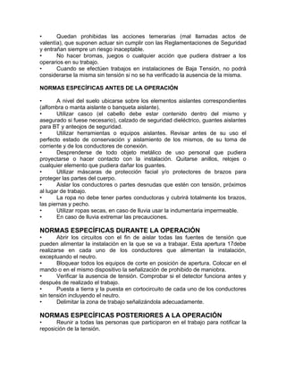 • Quedan prohibidas las acciones temerarias (mal llamadas actos de 
valentía), que suponen actuar sin cumplir con las Reglamentaciones de Seguridad 
y entrañan siempre un riesgo inaceptable. 
• No hacer bromas, juegos o cualquier acción que pudiera distraer a los 
operarios en su trabajo. 
• Cuando se efectúen trabajos en instalaciones de Baja Tensión, no podrá 
considerarse la misma sin tensión si no se ha verificado la ausencia de la misma. 
NORMAS ESPECÍFICAS ANTES DE LA OPERACIÓN 
• A nivel del suelo ubicarse sobre los elementos aislantes correspondientes 
(alfombra o manta aislante o banqueta aislante). 
• Utilizar casco (el cabello debe estar contenido dentro del mismo y 
asegurado si fuese necesario), calzado de seguridad dieléctrico, guantes aislantes 
para BT y anteojos de seguridad. 
• Utilizar herramientas o equipos aislantes. Revisar antes de su uso el 
perfecto estado de conservación y aislamiento de los mismos, de su toma de 
corriente y de los conductores de conexión. 
• Desprenderse de todo objeto metálico de uso personal que pudiera 
proyectarse o hacer contacto con la instalación. Quitarse anillos, relojes o 
cualquier elemento que pudiera dañar los guantes. 
• Utilizar máscaras de protección facial y/o protectores de brazos para 
proteger las partes del cuerpo. 
• Aislar los conductores o partes desnudas que estén con tensión, próximos 
al lugar de trabajo. 
• La ropa no debe tener partes conductoras y cubrirá totalmente los brazos, 
las piernas y pecho. 
• Utilizar ropas secas, en caso de lluvia usar la indumentaria impermeable. 
• En caso de lluvia extremar las precauciones. 
NORMAS ESPECÍFICAS DURANTE LA OPERACIÓN 
• Abrir los circuitos con el fin de aislar todas las fuentes de tensión que 
pueden alimentar la instalación en la que se va a trabajar. Esta apertura 17debe 
realizarse en cada uno de los conductores que alimentan la instalación, 
exceptuando el neutro. 
• Bloquear todos los equipos de corte en posición de apertura. Colocar en el 
mando o en el mismo dispositivo la señalización de prohibido de maniobra. 
• Verificar la ausencia de tensión. Comprobar si el detector funciona antes y 
después de realizado el trabajo. 
• Puesta a tierra y la puesta en cortocircuito de cada uno de los conductores 
sin tensión incluyendo el neutro. 
• Delimitar la zona de trabajo señalizándola adecuadamente. 
NORMAS ESPECÍFICAS POSTERIORES A LA OPERACIÓN 
• Reunir a todas las personas que participaron en el trabajo para notificar la 
reposición de la tensión. 
 