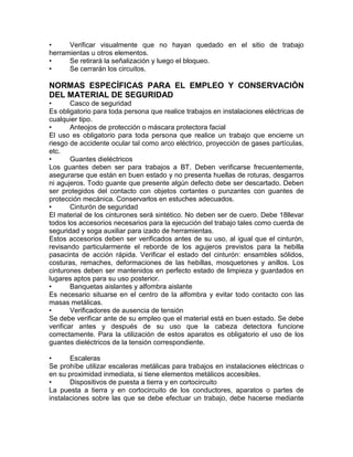 • Verificar visualmente que no hayan quedado en el sitio de trabajo 
herramientas u otros elementos. 
• Se retirará la señalización y luego el bloqueo. 
• Se cerrarán los circuitos. 
NORMAS ESPECÍFICAS PARA EL EMPLEO Y CONSERVACIÓN 
DEL MATERIAL DE SEGURIDAD 
• Casco de seguridad 
Es obligatorio para toda persona que realice trabajos en instalaciones eléctricas de 
cualquier tipo. 
• Anteojos de protección o máscara protectora facial 
El uso es obligatorio para toda persona que realice un trabajo que encierre un 
riesgo de accidente ocular tal como arco eléctrico, proyección de gases partículas, 
etc. 
• Guantes dieléctricos 
Los guantes deben ser para trabajos a BT. Deben verificarse frecuentemente, 
asegurarse que están en buen estado y no presenta huellas de roturas, desgarros 
ni agujeros. Todo guante que presente algún defecto debe ser descartado. Deben 
ser protegidos del contacto con objetos cortantes o punzantes con guantes de 
protección mecánica. Conservarlos en estuches adecuados. 
• Cinturón de seguridad 
El material de los cinturones será sintético. No deben ser de cuero. Debe 18llevar 
todos los accesorios necesarios para la ejecución del trabajo tales como cuerda de 
seguridad y soga auxiliar para izado de herramientas. 
Estos accesorios deben ser verificados antes de su uso, al igual que el cinturón, 
revisando particularmente el reborde de los agujeros previstos para la hebilla 
pasacinta de acción rápida. Verificar el estado del cinturón: ensambles sólidos, 
costuras, remaches, deformaciones de las hebillas, mosquetones y anillos. Los 
cinturones deben ser mantenidos en perfecto estado de limpieza y guardados en 
lugares aptos para su uso posterior. 
• Banquetas aislantes y alfombra aislante 
Es necesario situarse en el centro de la alfombra y evitar todo contacto con las 
masas metálicas. 
• Verificadores de ausencia de tensión 
Se debe verificar ante de su empleo que el material está en buen estado. Se debe 
verificar antes y después de su uso que la cabeza detectora funcione 
correctamente. Para la utilización de estos aparatos es obligatorio el uso de los 
guantes dieléctricos de la tensión correspondiente. 
• Escaleras 
Se prohíbe utilizar escaleras metálicas para trabajos en instalaciones eléctricas o 
en su proximidad inmediata, si tiene elementos metálicos accesibles. 
• Dispositivos de puesta a tierra y en cortocircuito 
La puesta a tierra y en cortocircuito de los conductores, aparatos o partes de 
instalaciones sobre las que se debe efectuar un trabajo, debe hacerse mediante 
 