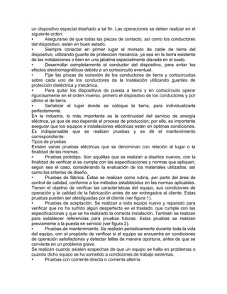 un dispositivo especial diseñado a tal fin. Las operaciones se deben realizar en el 
siguiente orden: 
• Asegurarse de que todas las piezas de contacto, así como los conductores 
del dispositivo, estén en buen estado. 
• Siempre conectar en primer lugar el morseto de cable de tierra del 
dispositivo, utilizando guante de protección mecánica, ya sea en la tierra existente 
de las instalaciones o bien en una jabalina especialmente clavada en el suelo. 
• Desenrollar completamente el conductor del dispositivo, para evitar los 
efectos electromagnéticos debido a un cortocircuito eventual. 
• Fijar las pinzas de conexión de los conductores de tierra y cortocircuitos 
sobre cada uno de los conductores de la instalación utilizando guantes de 
protección dieléctrica y mecánica. 
• Para quitar los dispositivos de puesta a tierra y en cortocircuito operar 
rigurosamente en el orden inverso, primero el dispositivo de los conductores y por 
último el de tierra. 
• Señalizar el lugar donde se coloque la tierra, para individualizarla 
perfectamente. 
En la industria, lo más importante es la continuidad del servicio de energía 
eléctrica, ya que de eso depende el proceso de producción; por ello, es importante 
asegurar que los equipos e instalaciones eléctricas estén en óptimas condiciones. 
Es indispensable que se realicen pruebas y se dé el mantenimiento 
correspondiente. 
Tipos de pruebas 
Existen varias pruebas eléctricas que se denominan con relación al lugar o la 
finalidad de las mismas. 
• Pruebas prototipo. Son aquéllas que se realizan a diseños nuevos, con la 
finalidad de verificar si se cumple con las especificaciones y normas que apliquen, 
según sea el caso, considerando la evaluación de los materiales utilizados, así 
como los criterios de diseño. 
• Pruebas de fábrica. Éstas se realizan como rutina, por parte del área de 
control de calidad, conforme a los métodos establecidos en las normas aplicables. 
Tienen el objetivo de verificar las características del equipo, sus condiciones de 
operación y la calidad de la fabricación antes de ser entregados al cliente. Estas 
pruebas pueden ser atestiguadas por el cliente (ver figura 1). 
• Pruebas de aceptación. Se realizan a todo equipo nuevo y reparado para 
verificar que no ha sufrido algún desperfecto en el traslado, que cumple con las 
especificaciones y que se ha realizado la correcta instalación. También se realizan 
para establecer referencias para pruebas futuras. Estas pruebas se realizan 
previamente a la puesta en servicio (ver figura 2). 
• Pruebas de mantenimiento. Se realizan periódicamente durante toda la vida 
del equipo, con el propósito de verificar si el equipo se encuentra en condiciones 
de operación satisfactorias y detectar fallas de manera oportuna, antes de que se 
convierta en un problema grave. 
Se realizan cuando existen sospechas de que un equipo se halla en problemas o 
cuando dicho equipo se ha sometido a condiciones de trabajo extremas. 
• Pruebas con corriente directa o corriente alterna 
 