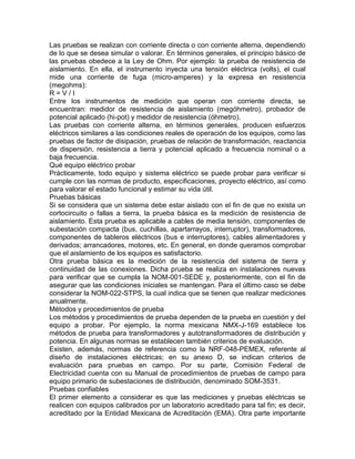 Las pruebas se realizan con corriente directa o con corriente alterna, dependiendo 
de lo que se desea simular o valorar. En términos generales, el principio básico de 
las pruebas obedece a la Ley de Ohm. Por ejemplo: la prueba de resistencia de 
aislamiento. En ella, el instrumento inyecta una tensión eléctrica (volts), el cual 
mide una corriente de fuga (micro-amperes) y la expresa en resistencia 
(megohms): 
R = V / I 
Entre los instrumentos de medición que operan con corriente directa, se 
encuentran: medidor de resistencia de aislamiento (megóhmetro), probador de 
potencial aplicado (hi-pot) y medidor de resistencia (óhmetro). 
Las pruebas con corriente alterna, en términos generales, producen esfuerzos 
eléctricos similares a las condiciones reales de operación de los equipos, como las 
pruebas de factor de disipación, pruebas de relación de transformación, reactancia 
de dispersión, resistencia a tierra y potencial aplicado a frecuencia nominal o a 
baja frecuencia. 
Qué equipo eléctrico probar 
Prácticamente, todo equipo y sistema eléctrico se puede probar para verificar si 
cumple con las normas de producto, especificaciones, proyecto eléctrico, así como 
para valorar el estado funcional y estimar su vida útil. 
Pruebas básicas 
Si se considera que un sistema debe estar aislado con el fin de que no exista un 
cortocircuito o fallas a tierra, la prueba básica es la medición de resistencia de 
aislamiento. Esta prueba es aplicable a cables de media tensión, componentes de 
subestación compacta (bus, cuchillas, apartarrayos, interruptor), transformadores, 
componentes de tableros eléctricos (bus e interruptores), cables alimentadores y 
derivados; arrancadores, motores, etc. En general, en donde queramos comprobar 
que el aislamiento de los equipos es satisfactorio. 
Otra prueba básica es la medición de la resistencia del sistema de tierra y 
continuidad de las conexiones. Dicha prueba se realiza en instalaciones nuevas 
para verificar que se cumpla la NOM-001-SEDE y, posteriormente, con el fin de 
asegurar que las condiciones iniciales se mantengan. Para el último caso se debe 
considerar la NOM-022-STPS, la cual indica que se tienen que realizar mediciones 
anualmente. 
Métodos y procedimientos de prueba 
Los métodos y procedimientos de prueba dependen de la prueba en cuestión y del 
equipo a probar. Por ejemplo, la norma mexicana NMX-J-169 establece los 
métodos de prueba para transformadores y autotransformadores de distribución y 
potencia. En algunas normas se establecen también criterios de evaluación. 
Existen, además, normas de referencia como la NRF-048-PEMEX, referente al 
diseño de instalaciones eléctricas; en su anexo D, se indican criterios de 
evaluación para pruebas en campo. Por su parte, Comisión Federal de 
Electricidad cuenta con su Manual de procedimientos de pruebas de campo para 
equipo primario de subestaciones de distribución, denominado SOM-3531. 
Pruebas confiables 
El primer elemento a considerar es que las mediciones y pruebas eléctricas se 
realicen con equipos calibrados por un laboratorio acreditado para tal fin; es decir, 
acreditado por la Entidad Mexicana de Acreditación (EMA). Otra parte importante 
 