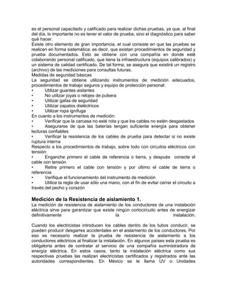 es el personal capacitado y calificado para realizar dichas pruebas, ya que, al final 
del día, lo importante no es tener el valor de prueba, sino el diagnóstico para saber 
qué hacer. 
Existe otro elemento de gran importancia, el cual consiste en que las pruebas se 
realicen en forma sistemática; es decir, que existan procedimientos de seguridad y 
prueba documentados. Esto se obtiene con una compañía en donde esté 
colaborando personal calificado, que tiene la infraestructura (equipos calibrados) y 
un sistema de calidad certificado. De tal forma, se asegura que existirá un registro 
(archivo) de las mediciones para consultas futuras. 
Medidas de seguridad básicas 
La seguridad se obtiene utilizando instrumentos de medición adecuados, 
procedimientos de trabajo seguros y equipo de protección personal: 
• Utilizar guantes aislantes 
• No utilizar joyas o relojes de pulsera 
• Utilizar gafas de seguridad 
• Utilizar zapatos dieléctricos 
• Utilizar ropa ignífuga 
En cuanto a los instrumentos de medición: 
• Verificar que la carcasa no esté rota y que los cables no estén desgastados 
• Asegurarse de que las baterías tengan suficiente energía para obtener 
lecturas confiables 
• Verificar la resistencia de los cables de prueba para detectar si no existe 
ruptura interna 
Respecto a los procedimientos de trabajo, sobre todo con circuitos eléctricos con 
tensión: 
• Enganche primero el cable de referencia o tierra, y después conecte el 
cable con tensión 
• Retire primero el cable con tensión y por último el cable de tierra o 
referencia 
• Verifique el funcionamiento del instrumento de medición 
• Utilice la regla de usar sólo una mano, con el fin de evitar cerrar el circuito a 
través del pecho y corazón 
Medición de la Resistencia de aislamiento 1. 
La medición de resistencia de aislamiento de los conductores de una instalación 
eléctrica sirve para garantizar que existe ningún cortocircuito antes de energizar 
definitivamente la instalación. 
Cuando los electricistas introducen los cables dentro de los tubos conducir, se 
pueden producir desgarres accidentales en el aislamiento de los conductores. Por 
eso es necesario realizar la prueba de resistencia de aislamiento a los 
conductores eléctricos al finalizar la instalación. En algunos países esta prueba es 
obligatoria antes de contratar el servicio de una compañía suministradora de 
energía eléctrica. En estos casos, tanto la instalación eléctrica como sus 
respectivas pruebas las realizan electricistas certificados y registrados ante las 
autoridades correspondientes. En México se le llama UV o Unidades 
 