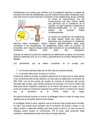 Verificadoras a los peritos que verifican que la instalación eléctrica se realice de 
acuerdo a las Normas establecidas y que se realicen las pruebas necesarias, pero 
esto sólo ocurre a nivel comercial o industrial; en las instalaciones de las viviendas 
no existe tal requerimiento, con las 
consecuencias que esto implica: Nadie 
nos garantiza que la instalación de la 
vivienda se haya realizado cumpliendo la 
NOM-001-SEDE-2005 ni se suelen 
realizar las pruebas finales 
correspondientes. 
La prueba de resistencia de aislamiento 
se debe realizar hasta que todos los 
elementos que constituyen la instalación 
eléctrica estén conectados. Ningún aparato electrodoméstico debe estar 
conectado a los receptáculos, los apagadores deben estar en posición de 
encendido, pero ninguna lámpara debe estar colocada en los portalámparas y la 
instalación eléctrica debe estar des energizada. 
Cuando se realiza la prueba de resistencia de aislamiento se aplica una corriente 
directa al elemento que se va a medir y generalmente se le llama Megohmetro o 
Megger. 
Los parámetros que se deben considerar en la prueba son: 
1. La Tensión aplicada debe ser de 500 volts de corriente directa. 
2. La prueba debe durar al menos un minuto. 
Cuando se realiza la prueba, se deberá seleccionar la tensión que se debe aplicar 
a los conductores del circuito eléctrico, en esta caso se selecciona una tensión de 
500 VCD; una de las puntas de prueba se conecta al conductor del circuito 
derivado bajo prueba, justo donde comienza el conductor en el borne inferior del 
interruptor termo magnético respectivo en el interior del centro de carga. La otra 
punta de prueba se conecta al conductor de puesta a tierra o a la barra de neutros 
que se encuentra en el mismo centro de carga. 
Se aplica la tensión durante un minuto, si el Megger indica un valor en mega ohms 
significa que el conductor está en buen estado. 
Si el Megger indica 0 ohms, significa que el conductor bajo prueba tiene una falla, 
es decir, que puede tener contacto con el conductor de puesta a tierra, o con 
alguna tubería o gabinete metálico que esté puesto a tierra y en caso de que se 
energice podría causar un cortocircuito. Por lo tanto, este conductor debe 
revisarse o reemplazarse antes de conducir energía eléctrica. 
 