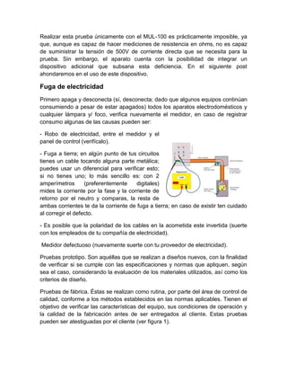 Realizar esta prueba únicamente con el MUL-100 es prácticamente imposible, ya 
que, aunque es capaz de hacer mediciones de resistencia en ohms, no es capaz 
de suministrar la tensión de 500V de corriente directa que se necesita para la 
prueba. Sin embargo, el aparato cuenta con la posibilidad de integrar un 
dispositivo adicional que subsana esta deficiencia. En el siguiente post 
ahondaremos en el uso de este dispositivo. 
Fuga de electricidad 
Primero apaga y desconecta (sí, desconecta; dado que algunos equipos continúan 
consumiendo a pesar de estar apagados) todos los aparatos electrodomésticos y 
cualquier lámpara y/ foco, verifica nuevamente el medidor, en caso de registrar 
consumo algunas de las causas pueden ser: 
- Robo de electricidad, entre el medidor y el 
panel de control (verifícalo). 
- Fuga a tierra; en algún punto de tus circuitos 
tienes un cable tocando alguna parte metálica; 
puedes usar un diferencial para verificar esto; 
si no tienes uno; lo más sencillo es: con 2 
amperímetros (preferentemente digitales) 
mides la corriente por la fase y la corriente de 
retorno por el neutro y comparas, la resta de 
ambas corrientes te da la corriente de fuga a tierra; en caso de existir ten cuidado 
al corregir el defecto. 
- Es posible que la polaridad de los cables en la acometida este invertida (suerte 
con los empleados de tu compañía de electricidad). 
Medidor defectuoso (nuevamente suerte con tu proveedor de electricidad). 
Pruebas prototipo. Son aquéllas que se realizan a diseños nuevos, con la finalidad 
de verificar si se cumple con las especificaciones y normas que apliquen, según 
sea el caso, considerando la evaluación de los materiales utilizados, así como los 
criterios de diseño. 
Pruebas de fábrica. Éstas se realizan como rutina, por parte del área de control de 
calidad, conforme a los métodos establecidos en las normas aplicables. Tienen el 
objetivo de verificar las características del equipo, sus condiciones de operación y 
la calidad de la fabricación antes de ser entregados al cliente. Estas pruebas 
pueden ser atestiguadas por el cliente (ver figura 1). 
 