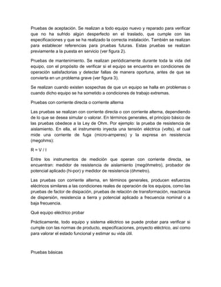Pruebas de aceptación. Se realizan a todo equipo nuevo y reparado para verificar 
que no ha sufrido algún desperfecto en el traslado, que cumple con las 
especificaciones y que se ha realizado la correcta instalación. También se realizan 
para establecer referencias para pruebas futuras. Estas pruebas se realizan 
previamente a la puesta en servicio (ver figura 2). 
Pruebas de mantenimiento. Se realizan periódicamente durante toda la vida del 
equipo, con el propósito de verificar si el equipo se encuentra en condiciones de 
operación satisfactorias y detectar fallas de manera oportuna, antes de que se 
convierta en un problema grave (ver figura 3). 
Se realizan cuando existen sospechas de que un equipo se halla en problemas o 
cuando dicho equipo se ha sometido a condiciones de trabajo extremas. 
Pruebas con corriente directa o corriente alterna 
Las pruebas se realizan con corriente directa o con corriente alterna, dependiendo 
de lo que se desea simular o valorar. En términos generales, el principio básico de 
las pruebas obedece a la Ley de Ohm. Por ejemplo: la prueba de resistencia de 
aislamiento. En ella, el instrumento inyecta una tensión eléctrica (volts), el cual 
mide una corriente de fuga (micro-amperes) y la expresa en resistencia 
(megohms): 
R = V / I 
Entre los instrumentos de medición que operan con corriente directa, se 
encuentran: medidor de resistencia de aislamiento (megóhmetro), probador de 
potencial aplicado (hi-por) y medidor de resistencia (óhmetro). 
Las pruebas con corriente alterna, en términos generales, producen esfuerzos 
eléctricos similares a las condiciones reales de operación de los equipos, como las 
pruebas de factor de disipación, pruebas de relación de transformación, reactancia 
de dispersión, resistencia a tierra y potencial aplicado a frecuencia nominal o a 
baja frecuencia. 
Qué equipo eléctrico probar 
Prácticamente, todo equipo y sistema eléctrico se puede probar para verificar si 
cumple con las normas de producto, especificaciones, proyecto eléctrico, así como 
para valorar el estado funcional y estimar su vida útil. 
Pruebas básicas 
 
