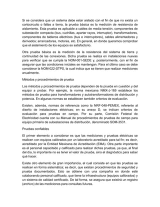 Si se considera que un sistema debe estar aislado con el fin de que no exista un 
cortocircuito o fallas a tierra, la prueba básica es la medición de resistencia de 
aislamiento. Esta prueba es aplicable a cables de media tensión, componentes de 
subestación compacta (bus, cuchillas, apartar rayos, interruptor), transformadores, 
componentes de tableros eléctricos (bus e interruptores), cables alimentadores y 
derivados; arrancadores, motores, etc. En general, en donde queramos comprobar 
que el aislamiento de los equipos es satisfactorio. 
Otra prueba básica es la medición de la resistencia del sistema de tierra y 
continuidad de las conexiones. Dicha prueba se realiza en instalaciones nuevas 
para verificar que se cumpla la NOM-001-SEDE y, posteriormente, con el fin de 
asegurar que las condiciones iniciales se mantengan. Para el último caso se debe 
considerar la NOM-022-STPS, la cual indica que se tienen que realizar mediciones 
anualmente. 
Métodos y procedimientos de prueba 
Los métodos y procedimientos de prueba dependen de la prueba en cuestión y del 
equipo a probar. Por ejemplo, la norma mexicana NMX-J-169 establece los 
métodos de prueba para transformadores y autotransformadores de distribución y 
potencia. En algunas normas se establecen también criterios de evaluación. 
Existen, además, normas de referencia como la NRF-048-PEMEX, referente al 
diseño de instalaciones eléctricas; en su anexo D, se indican criterios de 
evaluación para pruebas en campo. Por su parte, Comisión Federal de 
Electricidad cuenta con su Manual de procedimientos de pruebas de campo para 
equipo primario de subestaciones de distribución, denominado SOM-3531. 
Pruebas confiables 
El primer elemento a considerar es que las mediciones y pruebas eléctricas se 
realicen con equipos calibrados por un laboratorio acreditado para tal fin; es decir, 
acreditado por la Entidad Mexicana de Acreditación (EMA). Otra parte importante 
es el personal capacitado y calificado para realizar dichas pruebas, ya que, al final 
del día, lo importante no es tener el valor de prueba, sino el diagnóstico para saber 
qué hacer. 
Existe otro elemento de gran importancia, el cual consiste en que las pruebas se 
realicen en forma sistemática; es decir, que existan procedimientos de seguridad y 
prueba documentados. Esto se obtiene con una compañía en donde esté 
colaborando personal calificado, que tiene la infraestructura (equipos calibrados) y 
un sistema de calidad certificado. De tal forma, se asegura que existirá un registro 
(archivo) de las mediciones para consultas futuras. 
 