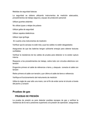 Medidas de seguridad básicas 
La seguridad se obtiene utilizando instrumentos de medición adecuados, 
procedimientos de trabajo seguros y equipo de protección personal: 
Utilizar guantes aislantes 
No utilizar joyas o relojes de pulsera 
Utilizar gafas de seguridad 
Utilizar zapatos dieléctricos 
Utilizar ropa ignífuga 
En cuanto a los instrumentos de medición: 
Verificar que la carcasa no esté rota y que los cables no estén desgastados 
Asegurarse de que las baterías tengan suficiente energía para obtener lecturas 
confiables 
Verificar la resistencia de los cables de prueba para detectar si no existe ruptura 
interna 
Respecto a los procedimientos de trabajo, sobre todo con circuitos eléctricos con 
tensión: 
Enganche primero el cable de referencia o tierra, y después conecte el cable con 
tensión 
Retire primero el cable con tensión y por último el cable de tierra o referencia 
Verifique el funcionamiento del instrumento de medición 
Utilice la regla de usar sólo una mano, con el fin de evitar cerrar el circuito a través 
del pecho y corazón 
Pruebas de gas 
PRUEBAS DE PRESIÓN 
La prueba de presión es para detectar posibles escapes de gas y verificar la 
resistencia de la red a presiones superiores a la presión de operación, asegurando 
 