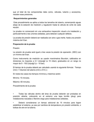 que el total de los componentes tales como, válvulas, tubería y accesorios, 
resisten esas presiones. 
Requerimientos generales 
Este procedimiento se aplica a todos los tamaños de tubería, comenzando aguas 
abajo de la estación de medición y regulación hasta la válvula de corte de cada 
equipo. 
La prueba no comenzará sin una exhaustiva inspección visual a la instalación y 
particularmente a las uniones soldadas, para detectar cualquier defecto. 
La prueba de presión deberá ser realizada con aire o gas inerte, hasta una presión 
máxima de 6 bar. 
Preparación de la prueba 
Presión: 
La presión de prueba será igual a tres veces la presión de operación. (SEC) con 
un mínimo de 6 bar. 
Como instrumento de medición se usarán manómetros Bourdon, calibrados en 
divisiones no mayores a 0,1 Lb/pulg2 (o 10 mbar), graduados en un rango no 
mayor de 0 - 150 Lb/pulg2 (o - 10 bar). 
El tiempo de la prueba deberá ser calculado usando la siguiente fórmula: Tiempo 
(min) = Volumen de tubería (m3) x 214 (-) 
En todos los casos los tiempos mínimos y máximos serán: 
Mínimo: 15 minutos. 
Máximo: 60 minutos. 
Procedimiento de la prueba 
• Todas las válvulas dentro del área de prueba deberán ser probadas en 
posición abierta, colocando en el extremo una tapa tornillo (plug) para 
instalaciones roscadas o flanche ciego para instalaciones soldadas. 
• Deberá considerarse un tiempo adicional de 15 minutos para lograr 
estabilizar el sistema, ya sea por cambios de temperatura y/o presión ambiente, o 
bolsas de aire en la tubería. 
 